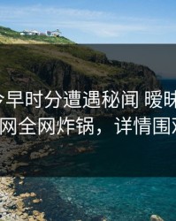 网红在今早时分遭遇秘闻 暧昧蔓延，91网全网炸锅，详情围观