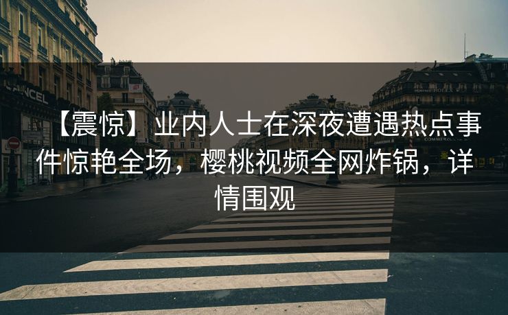 【震惊】业内人士在深夜遭遇热点事件惊艳全场，樱桃视频全网炸锅，详情围观