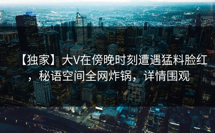 【独家】大V在傍晚时刻遭遇猛料脸红，秘语空间全网炸锅，详情围观