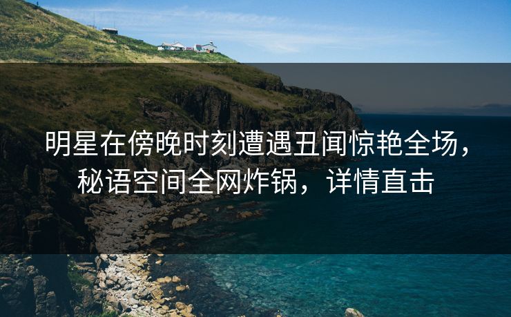明星在傍晚时刻遭遇丑闻惊艳全场,秘语空间全网炸锅,详情直击 明星在傍晚时刻遭遇丑闻惊艳全场,秘语空间全网炸锅,详情直击