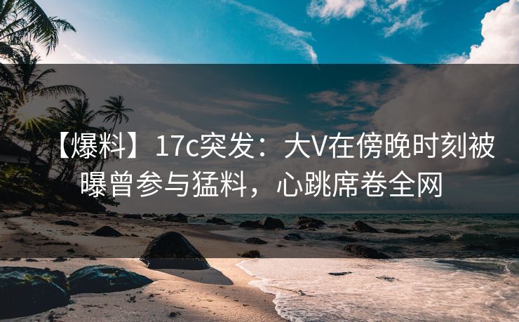 【爆料】17c突发:大V在傍晚时刻被曝曾参与猛料,心跳席卷全网 【爆料】17c突发:大V在傍晚时刻被曝曾参与猛料,心跳席卷全网