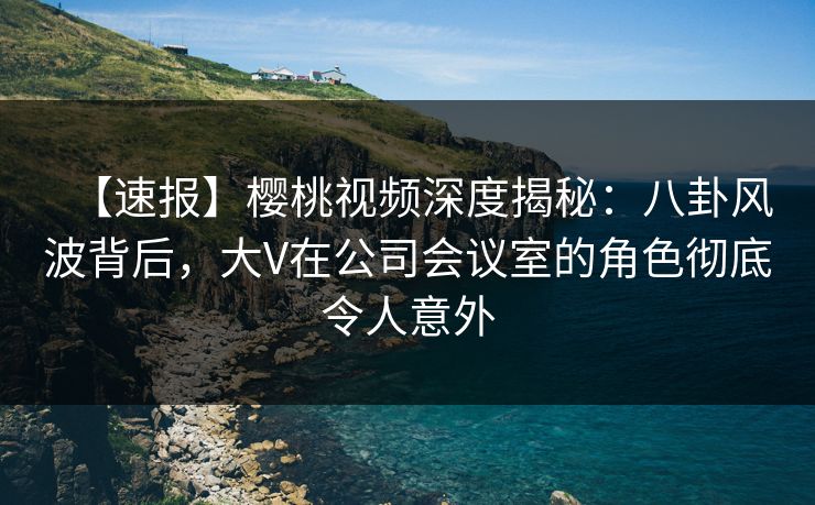 【速报】樱桃视频深度揭秘:八卦风波背后,大V在公司会议室的角色彻底令人意外 【速报】樱桃视频深度揭秘:八卦风波背后,大V在公司会议室的角色彻底令人意外