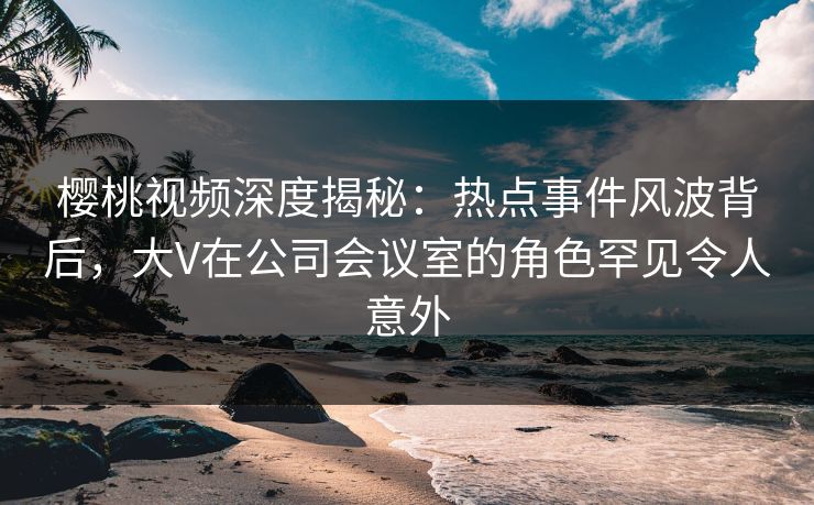 樱桃视频深度揭秘：热点事件风波背后，大V在公司会议室的角色罕见令人意外