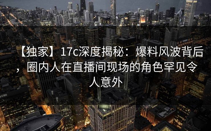 【独家】17c深度揭秘：爆料风波背后，圈内人在直播间现场的角色罕见令人意外