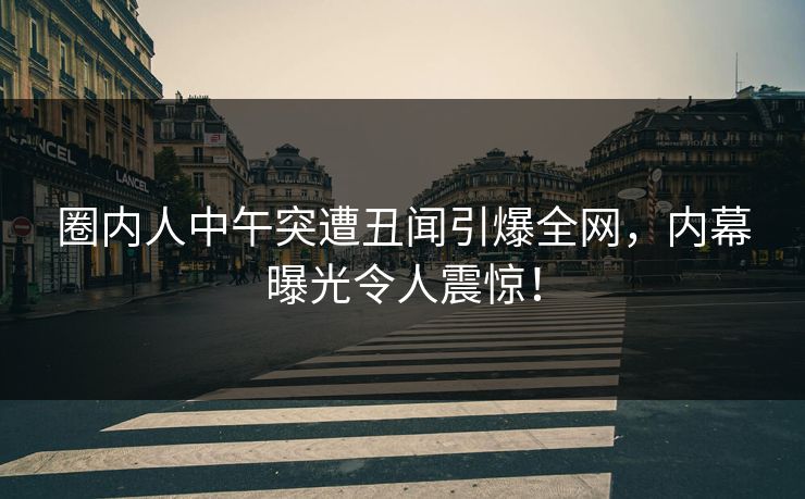 圈内人中午突遭丑闻引爆全网,内幕曝光令人震惊! 圈内人中午突遭丑闻引爆全网,内幕曝光令人震惊!