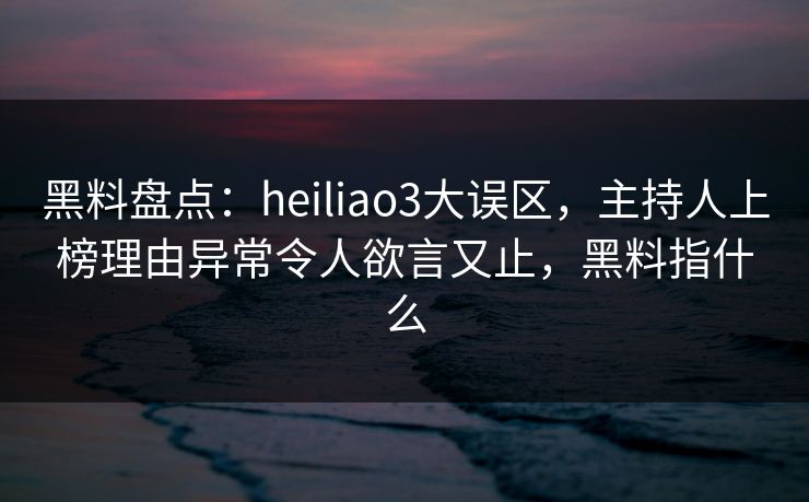 黑料盘点：heiliao3大误区，主持人上榜理由异常令人欲言又止，黑料指什么