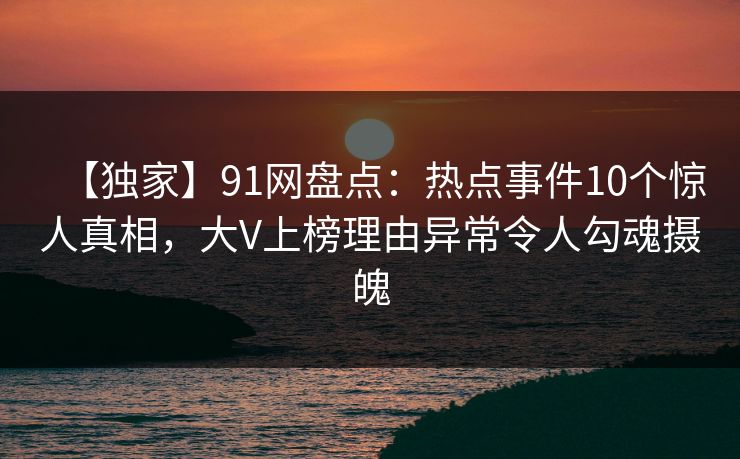【独家】91网盘点：热点事件10个惊人真相，大V上榜理由异常令人勾魂摄魄