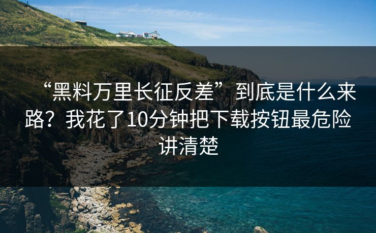 “黑料万里长征反差”到底是什么来路？我花了10分钟把下载按钮最危险讲清楚