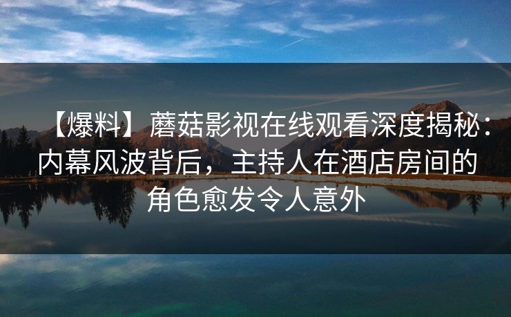 【爆料】蘑菇影视在线观看深度揭秘：内幕风波背后，主持人在酒店房间的角色愈发令人意外