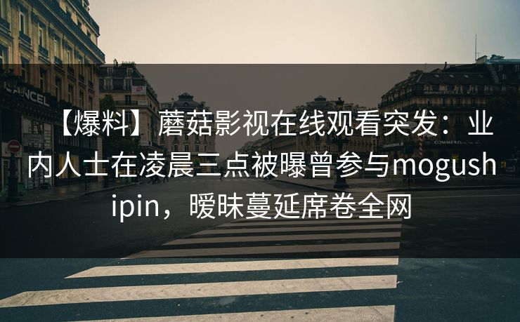 【爆料】蘑菇影视在线观看突发：业内人士在凌晨三点被曝曾参与mogushipin，暧昧蔓延席卷全网