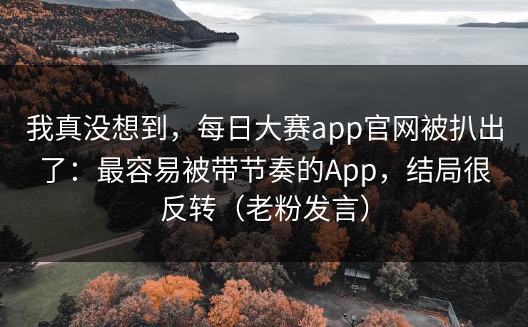 我真没想到，每日大赛app官网被扒出了：最容易被带节奏的App，结局很反转（老粉发言）