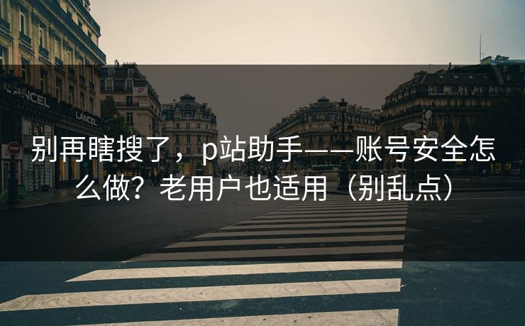 别再瞎搜了,p站助手——账号安全怎么做?老用户也适用(别乱点) 别再瞎搜了,p站助手——账号安全怎么做?老用户也适用(别乱点)