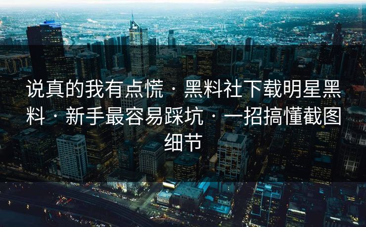说真的我有点慌 · 黑料社下载明星黑料 · 新手最容易踩坑 · 一招搞懂截图细节