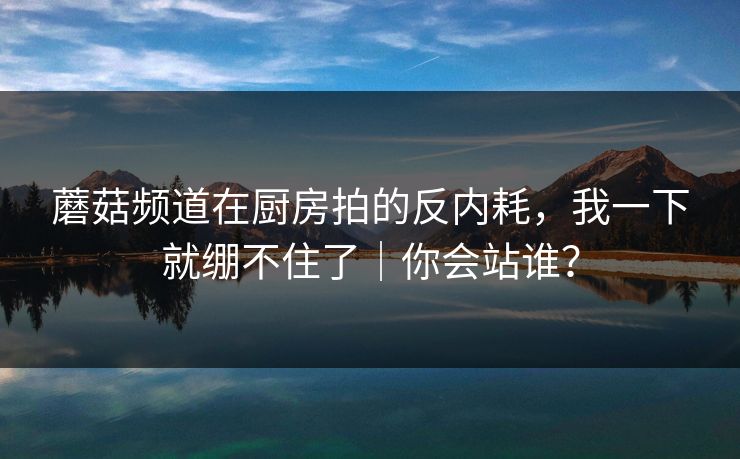 蘑菇频道在厨房拍的反内耗，我一下就绷不住了｜你会站谁？