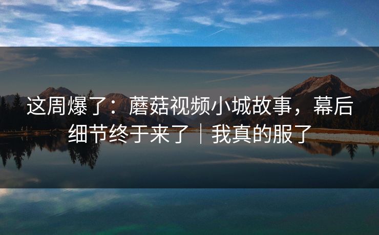 这周爆了:蘑菇视频小城故事,幕后细节终于来了|我真的服了 这周爆了:蘑菇视频小城故事,幕后细节终于来了|我真的服了