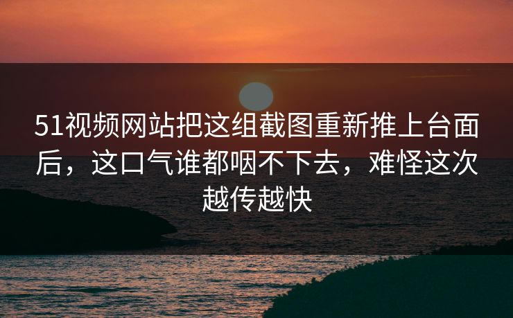 51视频网站把这组截图重新推上台面后，这口气谁都咽不下去，难怪这次越传越快