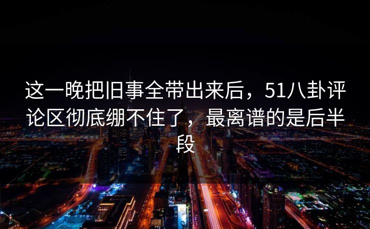 这一晚把旧事全带出来后，51八卦评论区彻底绷不住了，最离谱的是后半段