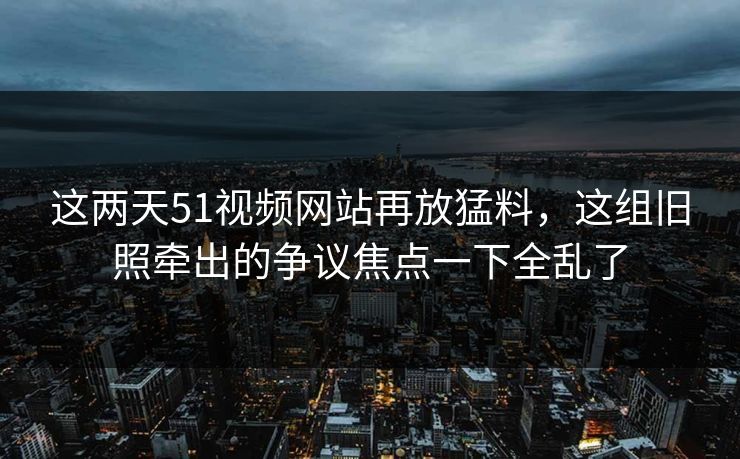 这两天51视频网站再放猛料,这组旧照牵出的争议焦点一下全乱了 这两天51视频网站再放猛料,这组旧照牵出的争议焦点一下全乱了