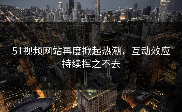 51视频网站再度掀起热潮，互动效应持续挥之不去