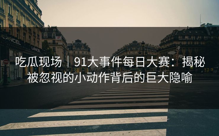 吃瓜现场|91大事件每日大赛:揭秘被忽视的小动作背后的巨大隐喻 吃瓜现场|91大事件每日大赛:揭秘被忽视的小动作背后的巨大隐喻