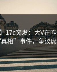 【爆料】17c突发：大V在昨晚被曝曾参与“真相”事件，争议席卷全网
