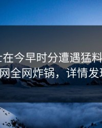 业内人士在今早时分遭遇猛料 动情，91网全网炸锅，详情发现