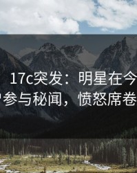 【爆料】17c突发：明星在今日凌晨被曝曾参与秘闻，愤怒席卷全网