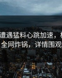 大V昨晚遭遇猛料心跳加速，樱桃视频全网炸锅，详情围观