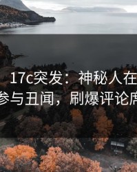 【爆料】17c突发：神秘人在今日凌晨被曝曾参与丑闻，刷爆评论席卷全网