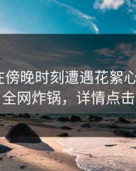 当事人在傍晚时刻遭遇花絮心跳，17c全网炸锅，详情点击