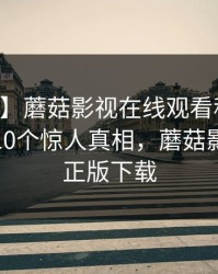【震惊】蘑菇影视在线观看科普：内幕背后10个惊人真相，蘑菇影视官方正版下载