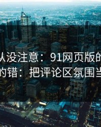 你可能从没注意：91网页版的新手最容易犯的错：把评论区氛围当成小事