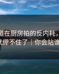 蘑菇频道在厨房拍的反内耗，我一下就绷不住了｜你会站谁？