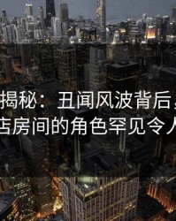 17c深度揭秘：丑闻风波背后，当事人在酒店房间的角色罕见令人意外