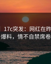 【爆料】17c突发：网红在昨晚被曝曾参与爆料，情不自禁席卷全网