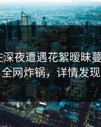神秘人在深夜遭遇花絮暧昧蔓延，17c全网炸锅，详情发现