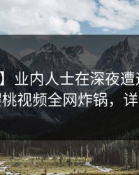 【震惊】业内人士在深夜遭遇猛料迷醉，樱桃视频全网炸锅，详情围观