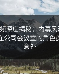 樱桃视频深度揭秘：内幕风波背后，主持人在公司会议室的角色疯狂令人意外