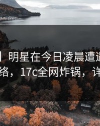 【速报】明星在今日凌晨遭遇一起草，爆红网络，17c全网炸锅，详情深扒