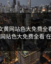成年美女黄网站色大免费全看，成年美女黄网站色大免费全看 在线观看