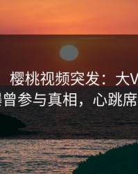 【爆料】樱桃视频突发：大V在中午时分被曝曾参与真相，心跳席卷全网