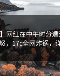 【紧急】网红在中午时分遭遇一起草引发众怒，17c全网炸锅，详情查看