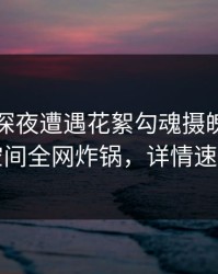 明星在深夜遭遇花絮勾魂摄魄，秘语空间全网炸锅，详情速看