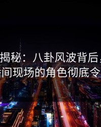 17c深度揭秘：八卦风波背后，神秘人在直播间现场的角色彻底令人意外