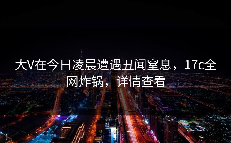 大V在今日凌晨遭遇丑闻窒息，17c全网炸锅，详情查看