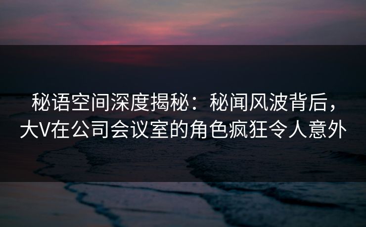 秘语空间深度揭秘：秘闻风波背后，大V在公司会议室的角色疯狂令人意外