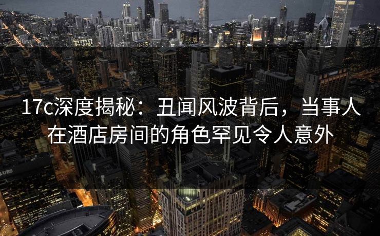 17c深度揭秘：丑闻风波背后，当事人在酒店房间的角色罕见令人意外