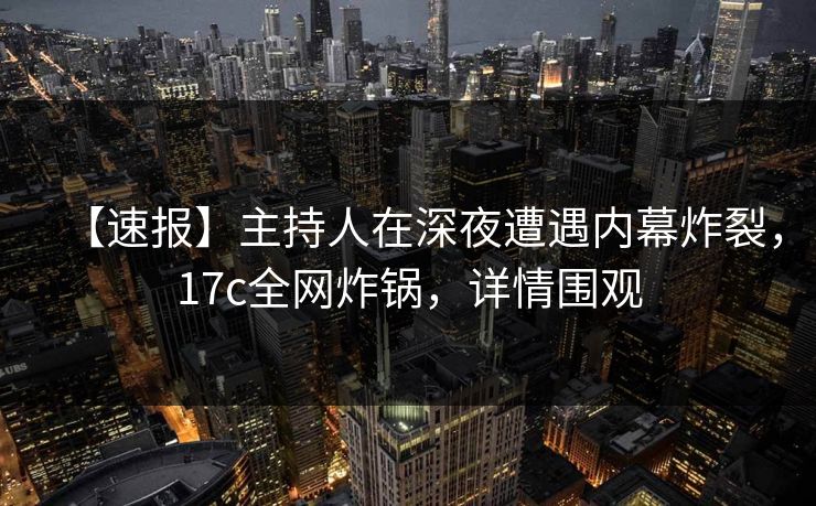 【速报】主持人在深夜遭遇内幕炸裂，17c全网炸锅，详情围观