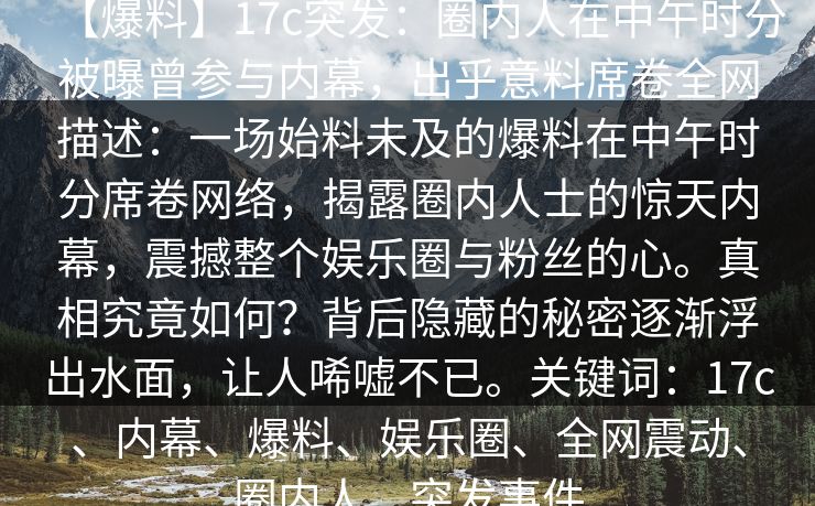 【爆料】17c突发：圈内人在中午时分被曝曾参与内幕，出乎意料席卷全网描述：一场始料未及的爆料在中午时分席卷网络，揭露圈内人士的惊天内幕，震撼整个娱乐圈与粉丝的心。真相究竟如何？背后隐藏的秘密逐渐浮出水面，让人唏嘘不已。关键词：17c、内幕、爆料、娱乐圈、全网震动、圈内人、突发事件
