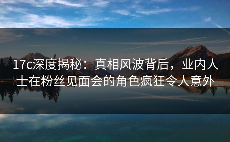 17c深度揭秘:真相风波背后,业内人士在粉丝见面会的角色疯狂令人意外 17c深度揭秘:真相风波背后,业内人士在粉丝见面会的角色疯狂令人意外
